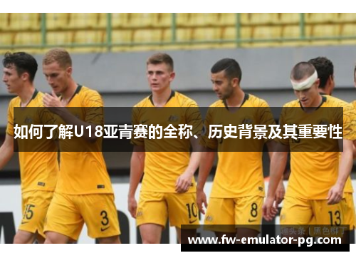如何了解U18亚青赛的全称、历史背景及其重要性