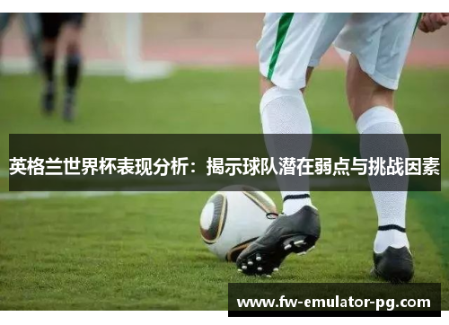 英格兰世界杯表现分析：揭示球队潜在弱点与挑战因素