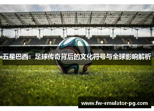 五星巴西：足球传奇背后的文化符号与全球影响解析