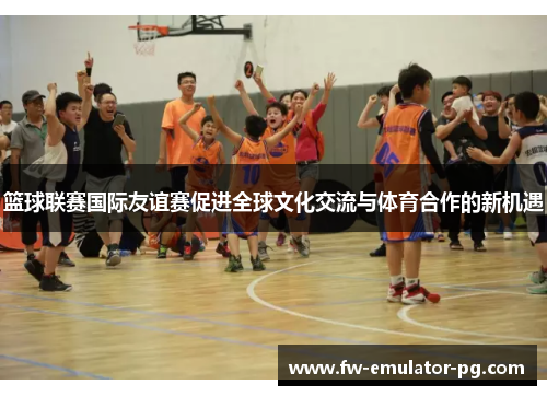 篮球联赛国际友谊赛促进全球文化交流与体育合作的新机遇 篮球联赛国际友谊赛促进全球文化交流与体育合作的新机遇