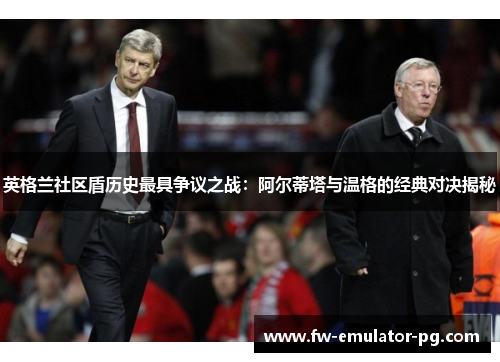 英格兰社区盾历史最具争议之战:阿尔蒂塔与温格的经典对决揭秘 英格兰社区盾历史最具争议之战:阿尔蒂塔与温格的经典对决揭秘