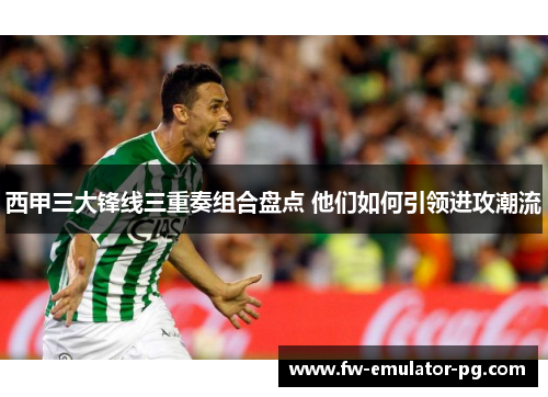 西甲三大锋线三重奏组合盘点 他们如何引领进攻潮流