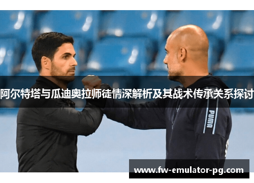 阿尔特塔与瓜迪奥拉师徒情深解析及其战术传承关系探讨 阿尔特塔与瓜迪奥拉师徒情深解析及其战术传承关系探讨