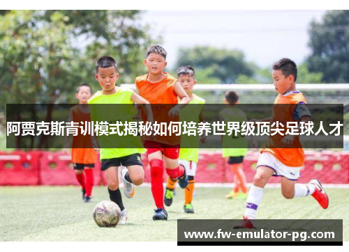 阿贾克斯青训模式揭秘如何培养世界级顶尖足球人才