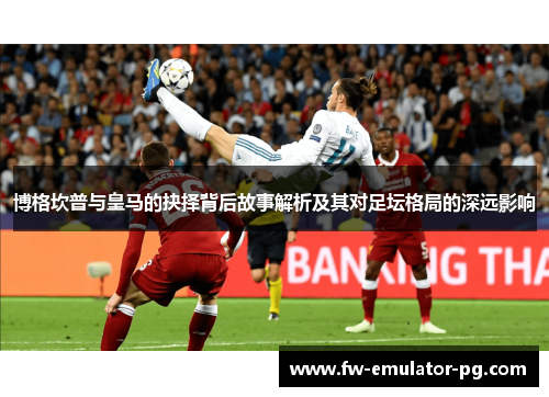 博格坎普与皇马的抉择背后故事解析及其对足坛格局的深远影响