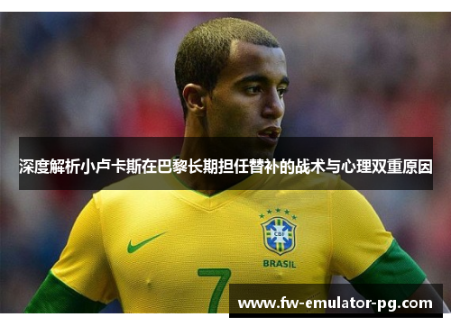 深度解析小卢卡斯在巴黎长期担任替补的战术与心理双重原因