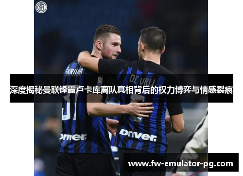 深度揭秘曼联锋霸卢卡库离队真相背后的权力博弈与情感裂痕