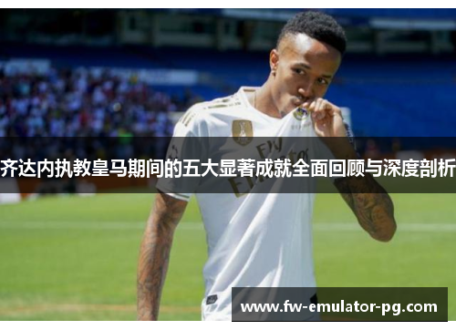齐达内执教皇马期间的五大显著成就全面回顾与深度剖析 齐达内执教皇马期间的五大显著成就全面回顾与深度剖析