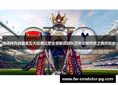 围绕阿森纳徽章五大经典元素全景解读球队百年荣耀传承之旅辉煌史 围绕阿森纳徽章五大经典元素全景解读球队百年荣耀传承之旅辉煌史